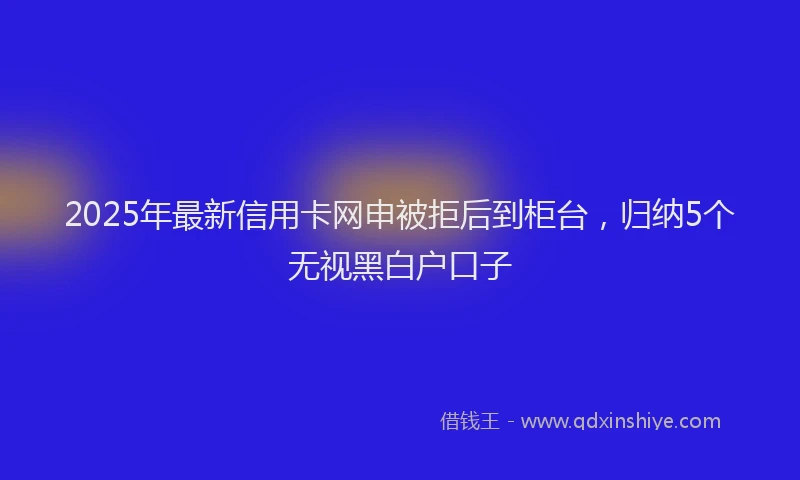 2025年最新信用卡网申被拒后到柜台，归纳5个无视黑白户口子