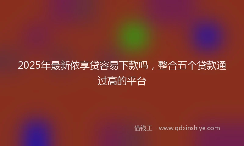 2025年最新侬享贷容易下款吗，整合五个贷款通过高的平台