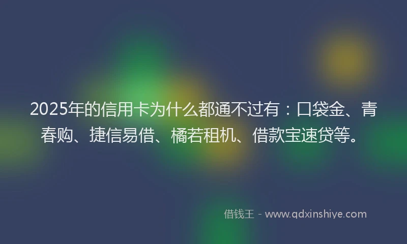 2025年的信用卡为什么都通不过有：口袋金、青春购、捷信易借、橘若租机、借款宝速贷等。