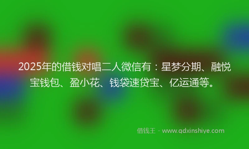 2025年的借钱对唱二人微信有：星梦分期、融悦宝钱包、盈小花、钱袋速贷宝、亿运通等。