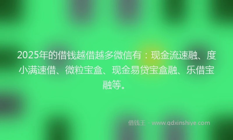 2025年的借钱越借越多微信有：现金流速融、度小满速借、微粒宝盒、现金易贷宝盒融、乐借宝融等。