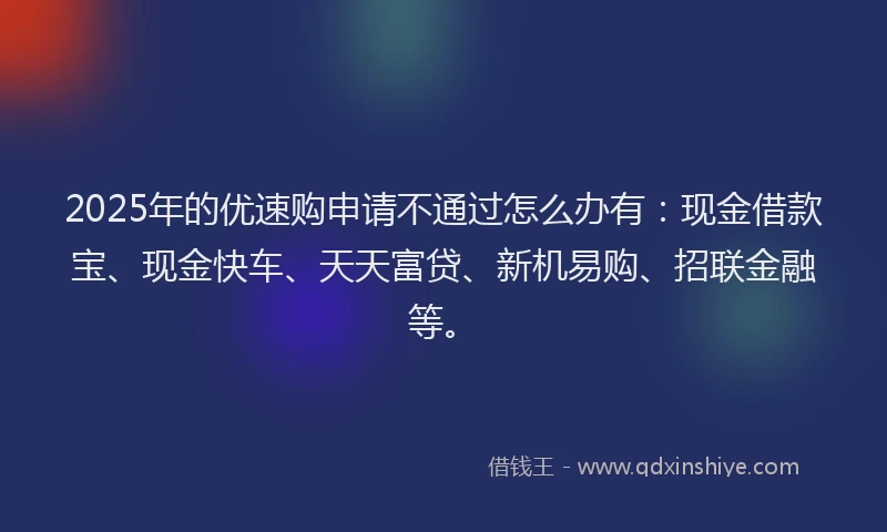 2025年的优速购申请不通过怎么办有：现金借款宝、现金快车、天天富贷、新机易购、招联金融等。