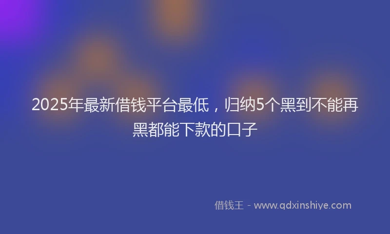 2025年最新借钱平台最低，归纳5个黑到不能再黑都能下款的口子