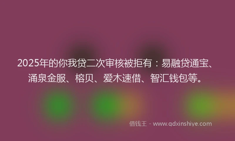 2025年的你我贷二次审核被拒有：易融贷通宝、涌泉金服、榕贝、爱木速借、智汇钱包等。