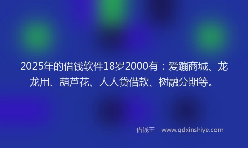 2025年的借钱软件18岁2000有：爱蹦商城、龙龙用、葫芦花、人人贷借款、树融分期等。