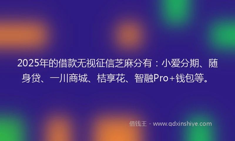 2025年的借款无视征信芝麻分有：小爱分期、随身贷、一川商城、桔享花、智融Pro+钱包等。