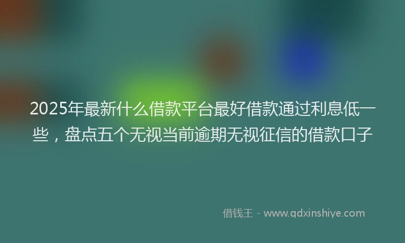 2025年最新什么借款平台最好借款通过利息低一些，盘点五个无视当前逾期无视征信的借款口子