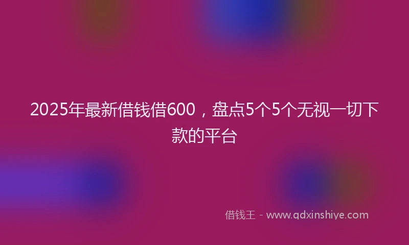 2025年最新借钱借600，盘点5个5个无视一切下款的平台