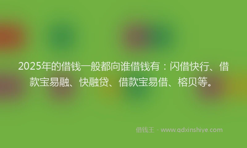 2025年的借钱一般都向谁借钱有：闪借快行、借款宝易融、快融贷、借款宝易借、榕贝等。