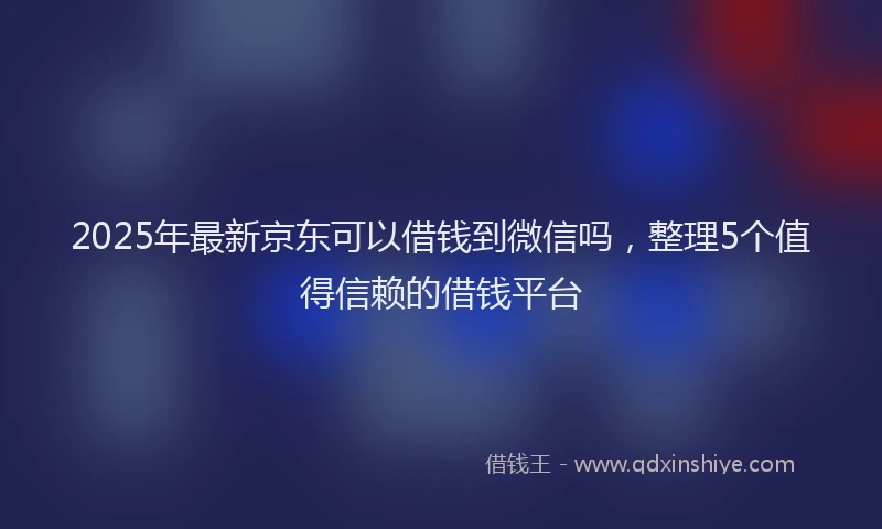 2025年最新京东可以借钱到微信吗，整理5个值得信赖的借钱平台
