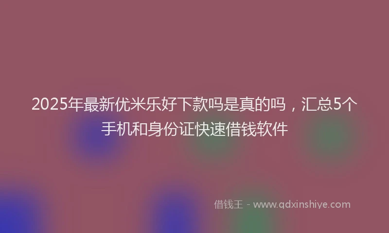 2025年最新优米乐好下款吗是真的吗，汇总5个手机和身份证快速借钱软件