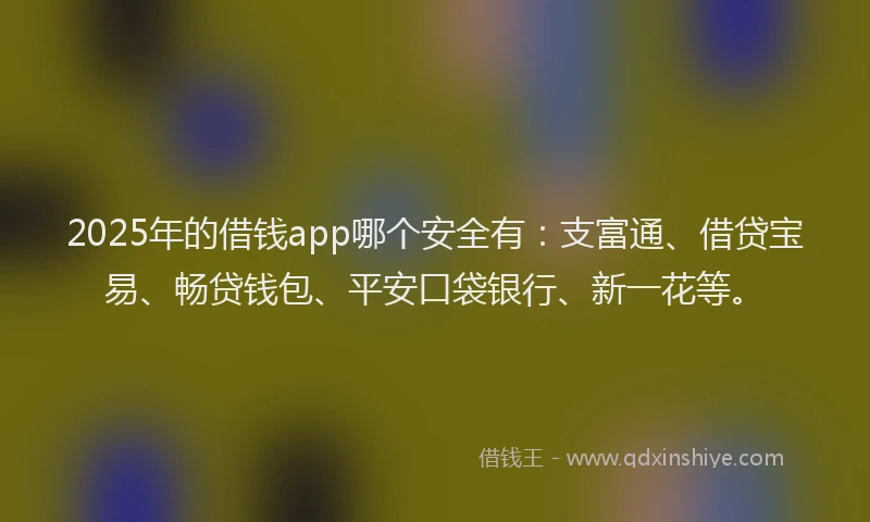 2025年的借钱app哪个安全有：支富通、借贷宝易、畅贷钱包、平安口袋银行、新一花等。