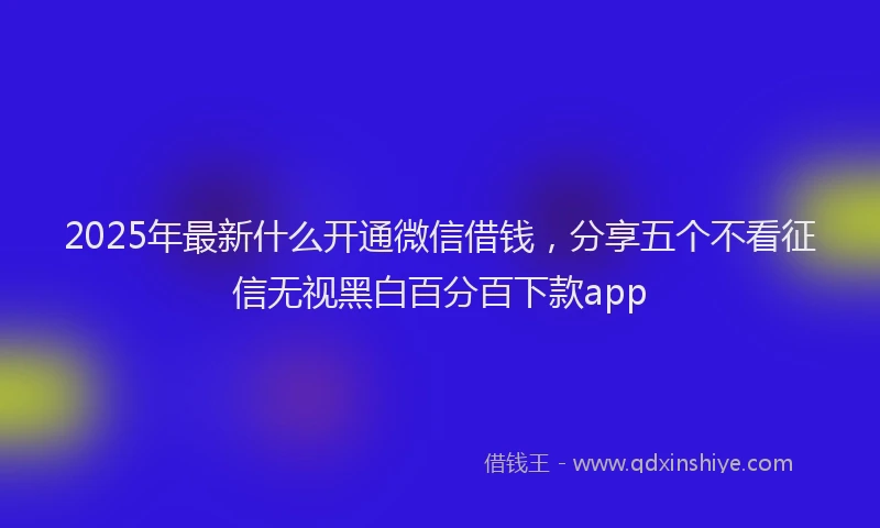 2025年最新什么开通微信借钱，分享五个不看征信无视黑白百分百下款app