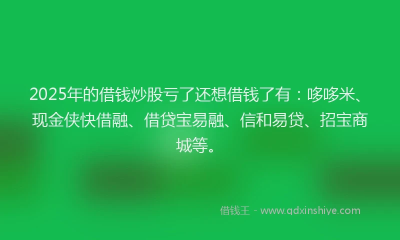 2025年的借钱炒股亏了还想借钱了有：哆哆米、现金侠快借融、借贷宝易融、信和易贷、招宝商城等。