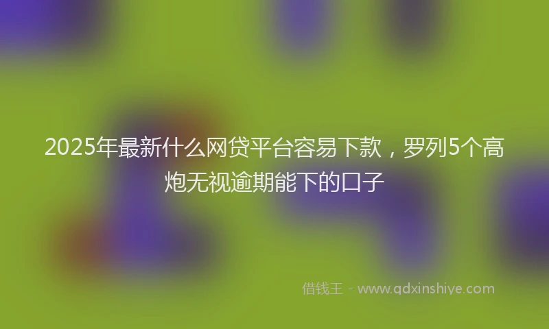 2025年最新什么网贷平台容易下款，罗列5个高炮无视逾期能下的口子