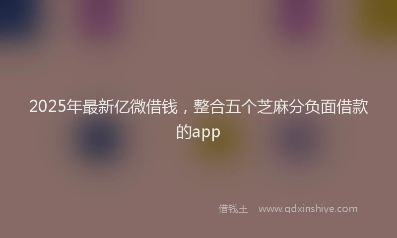 2025年最新亿微借钱，整合五个芝麻分负面借款的app