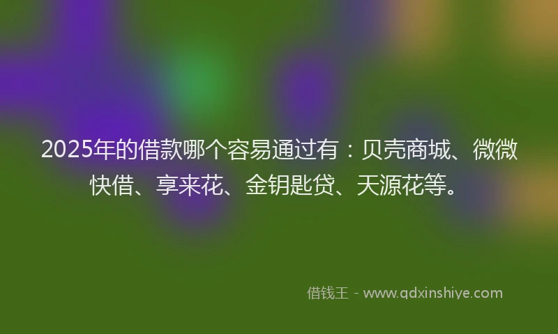 2025年的借款哪个容易通过有：贝壳商城、微微快借、享来花、金钥匙贷、天源花等。