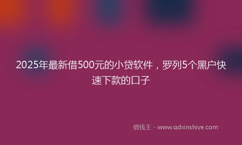 2025年最新借500元的小贷软件，罗列5个黑户快速下款的口子