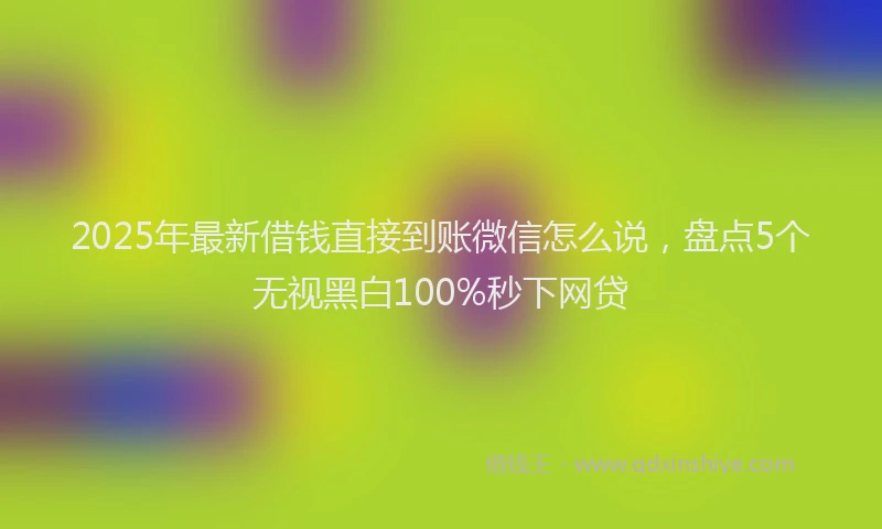 2025年最新借钱直接到账微信怎么说，盘点5个无视黑白100%秒下网贷