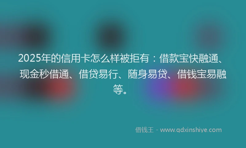 2025年的信用卡怎么样被拒有：借款宝快融通、现金秒借通、借贷易行、随身易贷、借钱宝易融等。