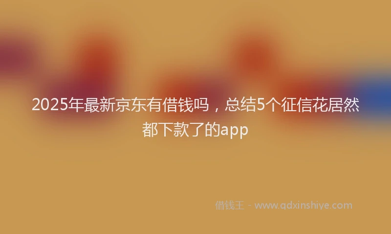 2025年最新京东有借钱吗，总结5个征信花居然都下款了的app
