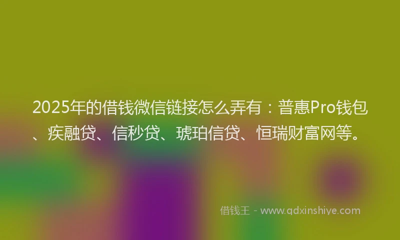 2025年的借钱微信链接怎么弄有：普惠Pro钱包、疾融贷、信秒贷、琥珀信贷、恒瑞财富网等。