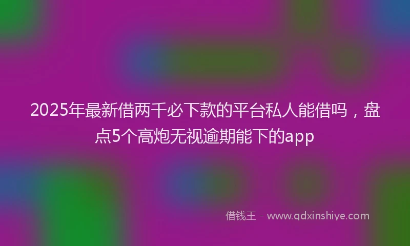 2025年最新借两千必下款的平台私人能借吗，盘点5个高炮无视逾期能下的app