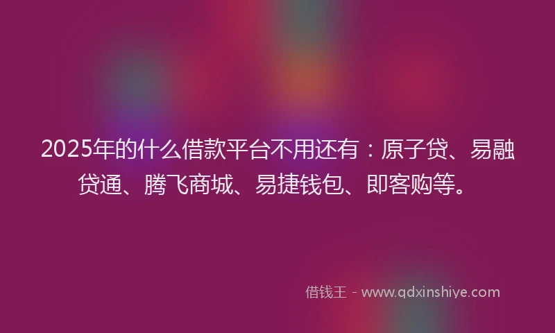 2025年的什么借款平台不用还有：原子贷、易融贷通、腾飞商城、易捷钱包、即客购等。
