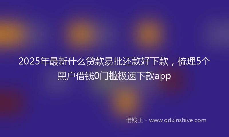 2025年最新什么贷款易批还款好下款，梳理5个黑户借钱0门槛极速下款app