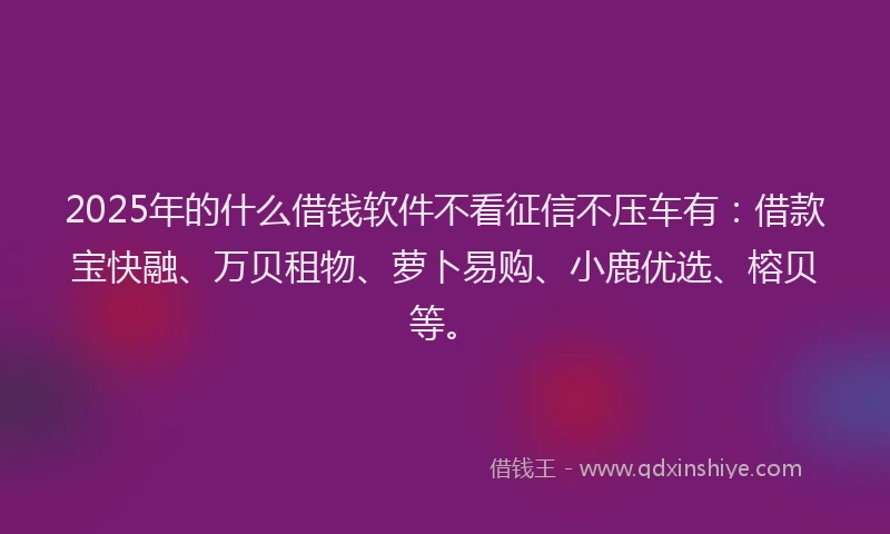 2025年的什么借钱软件不看征信不压车有：借款宝快融、万贝租物、萝卜易购、小鹿优选、榕贝等。