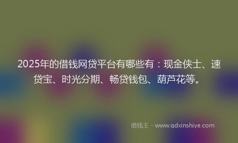 2025年的借钱网贷平台有哪些有：现金侠士、速贷宝、时光分期、畅贷钱包、葫芦花等。