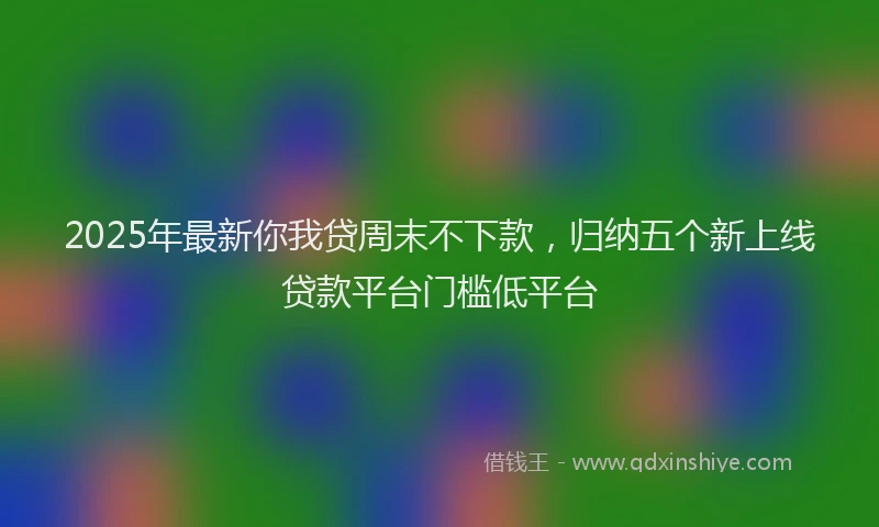 2025年最新你我贷周末不下款，归纳五个新上线贷款平台门槛低平台
