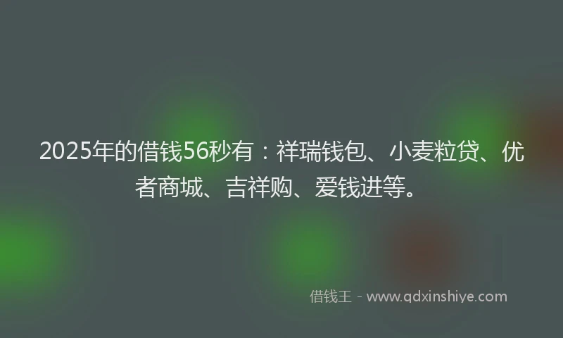 2025年的借钱56秒有：祥瑞钱包、小麦粒贷、优者商城、吉祥购、爱钱进等。