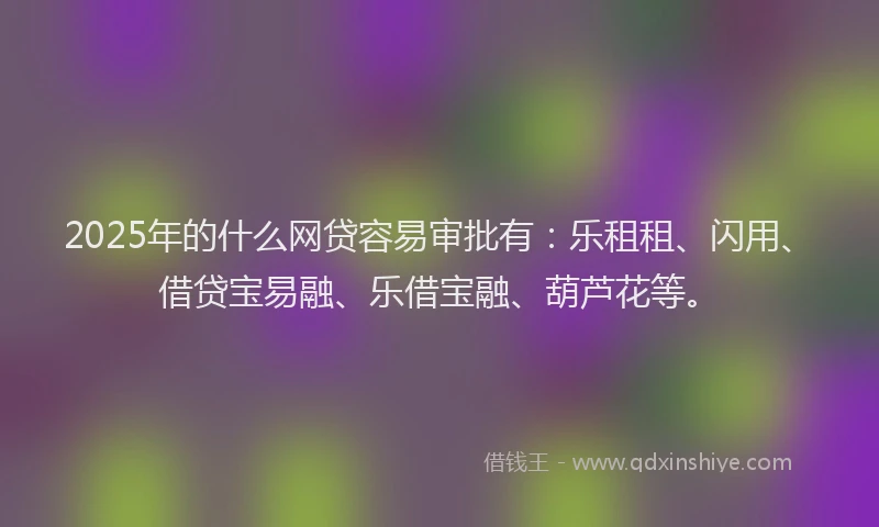 2025年的什么网贷容易审批有：乐租租、闪用、借贷宝易融、乐借宝融、葫芦花等。