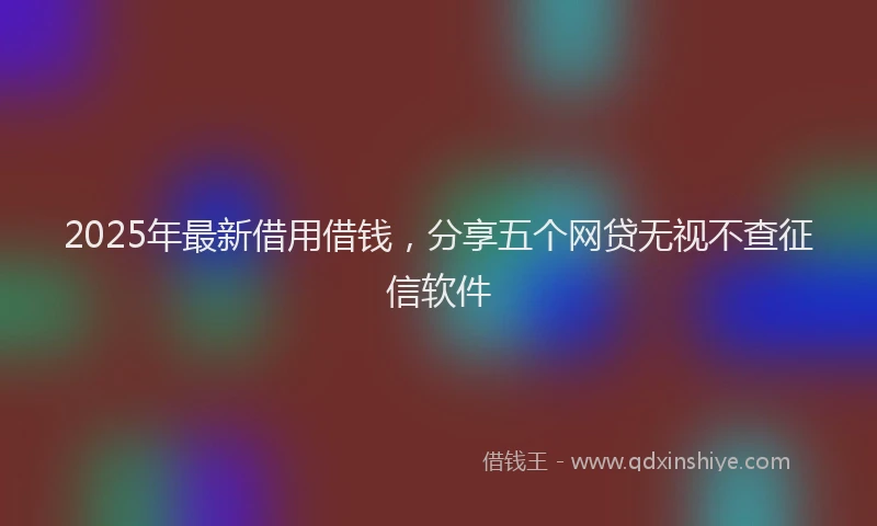 2025年最新借用借钱，分享五个网贷无视不查征信软件