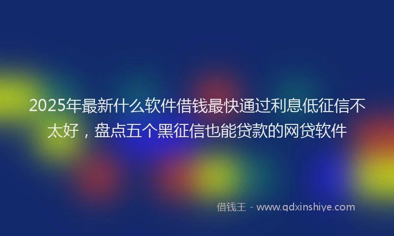 2025年最新什么软件借钱最快通过利息低征信不太好，盘点五个黑征信也能贷款的网贷软件