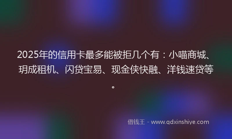 2025年的信用卡最多能被拒几个有：小喵商城、玥成租机、闪贷宝易、现金侠快融、洋钱速贷等。
