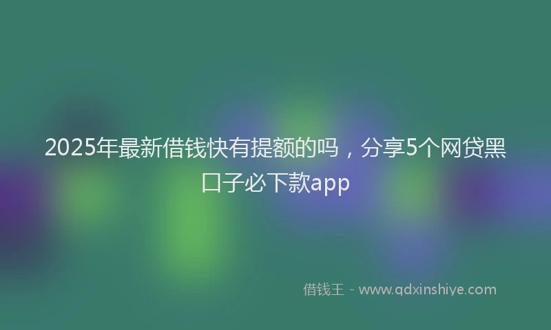 2025年最新借钱快有提额的吗，分享5个网贷黑口子必下款app