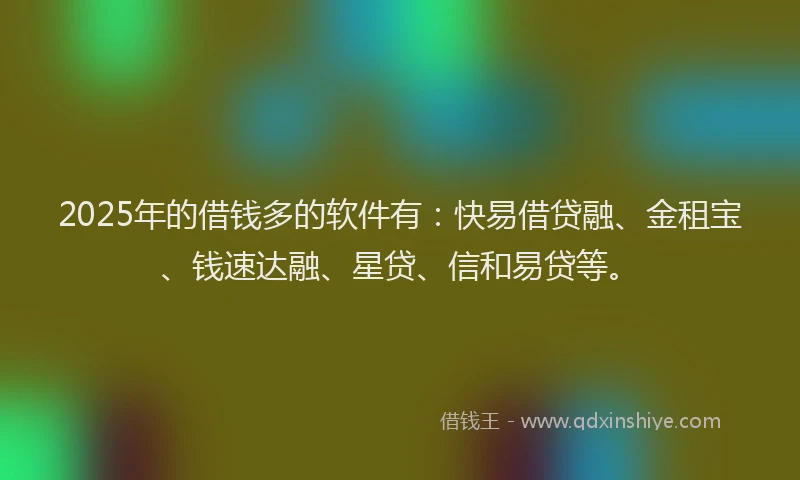 2025年的借钱多的软件有：快易借贷融、金租宝、钱速达融、星贷、信和易贷等。