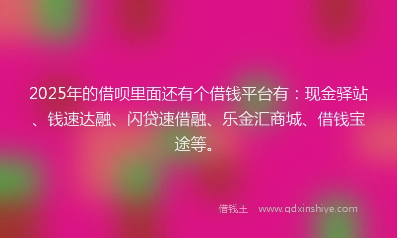 2025年的借呗里面还有个借钱平台有：现金驿站、钱速达融、闪贷速借融、乐金汇商城、借钱宝途等。
