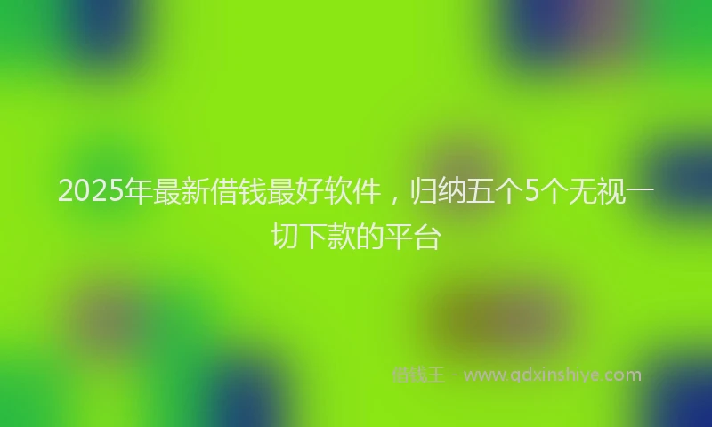 2025年最新借钱最好软件，归纳五个5个无视一切下款的平台
