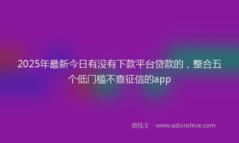 2025年最新今日有没有下款平台贷款的，整合五个低门槛不查征信的app