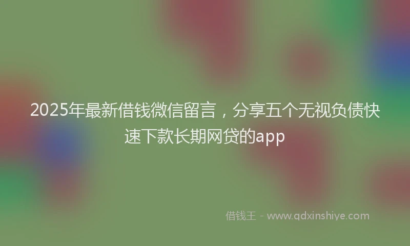 2025年最新借钱微信留言，分享五个无视负债快速下款长期网贷的app