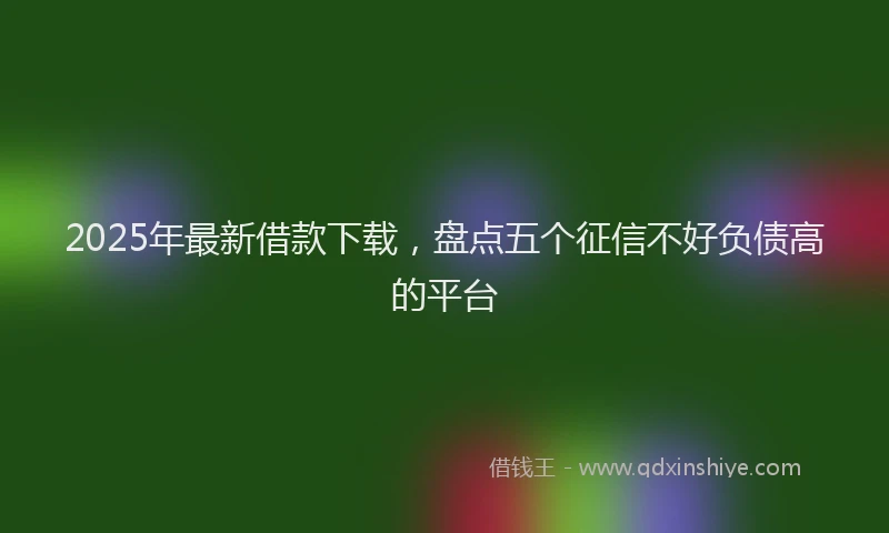 2025年最新借款下载，盘点五个征信不好负债高的平台