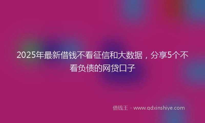 2025年最新借钱不看征信和大数据，分享5个不看负债的网贷口子