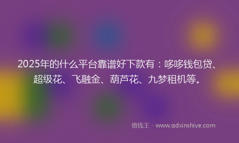 2025年的什么平台靠谱好下款有：哆哆钱包贷、超级花、飞融金、葫芦花、九梦租机等。