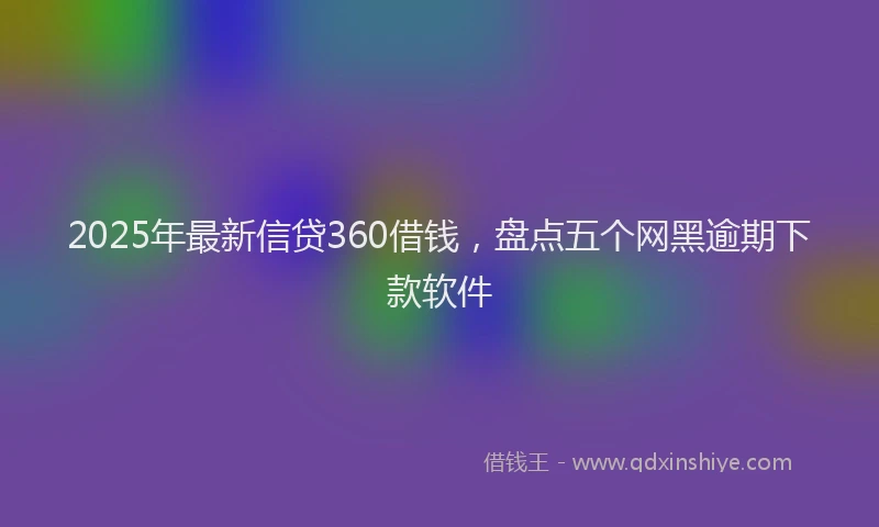 2025年最新信贷360借钱，盘点五个网黑逾期下款软件