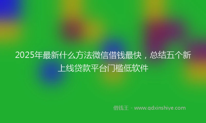 2025年最新什么方法微信借钱最快，总结五个新上线贷款平台门槛低软件