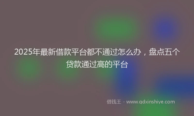 2025年最新借款平台都不通过怎么办，盘点五个贷款通过高的平台