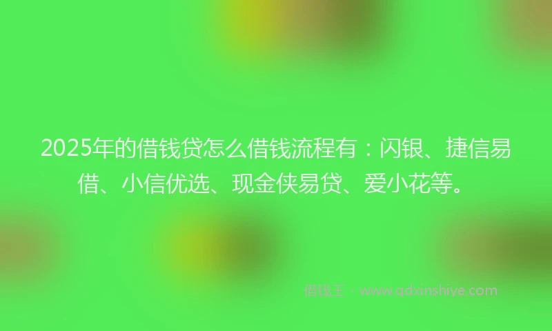 2025年的借钱贷怎么借钱流程有：闪银、捷信易借、小信优选、现金侠易贷、爱小花等。